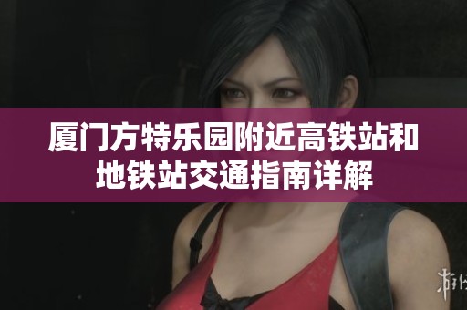 厦门方特乐园附近高铁站和地铁站交通指南详解