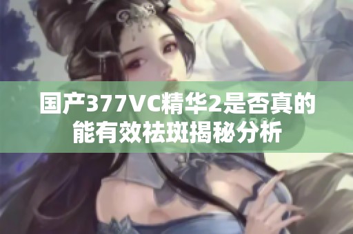 国产377VC精华2是否真的能有效祛斑揭秘分析