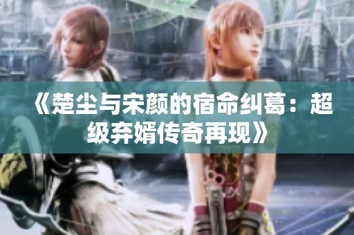 《楚尘与宋颜的宿命纠葛：超级弃婿传奇再现》