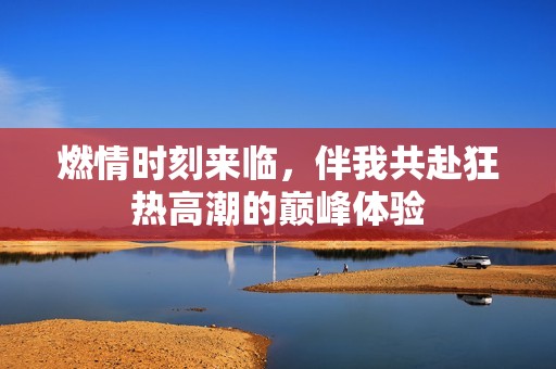 燃情时刻来临，伴我共赴狂热高潮的巅峰体验