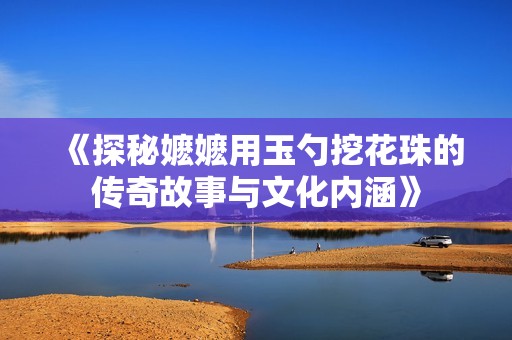 《探秘嬷嬷用玉勺挖花珠的传奇故事与文化内涵》