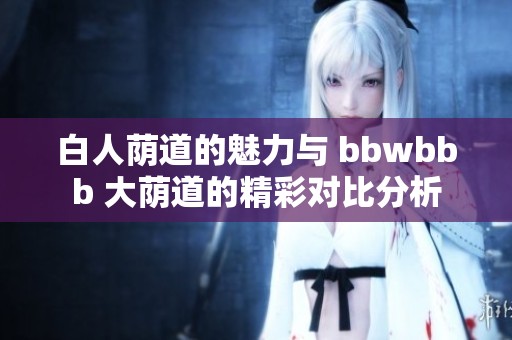 白人荫道的魅力与 bbwbbb 大荫道的精彩对比分析