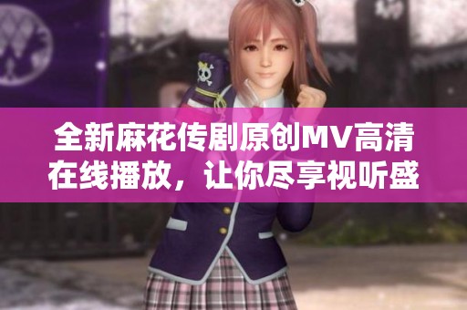 全新麻花传剧原创MV高清在线播放，让你尽享视听盛宴
