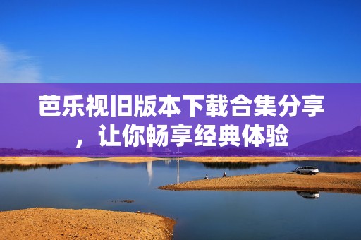 芭乐视旧版本下载合集分享，让你畅享经典体验