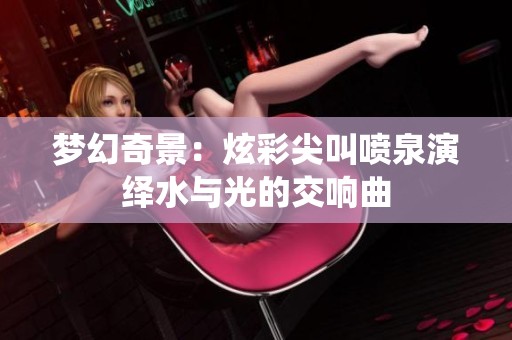 梦幻奇景：炫彩尖叫喷泉演绎水与光的交响曲