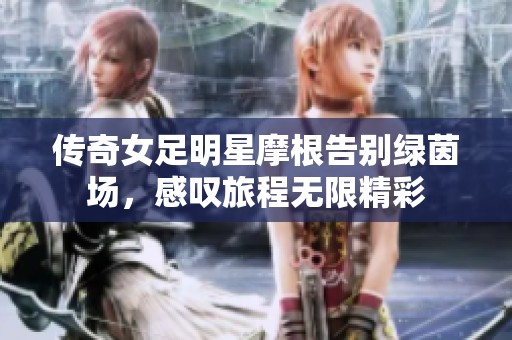 传奇女足明星摩根告别绿茵场，感叹旅程无限精彩