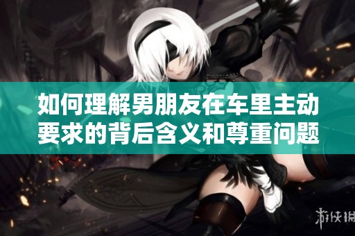 如何理解男朋友在车里主动要求的背后含义和尊重问题