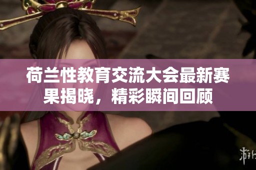 荷兰性教育交流大会最新赛果揭晓，精彩瞬间回顾