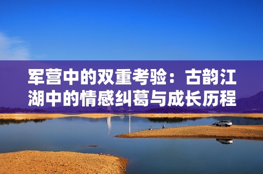 军营中的双重考验：古韵江湖中的情感纠葛与成长历程
