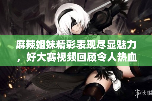 麻辣姐妹精彩表现尽显魅力，好大赛视频回顾令人热血沸腾