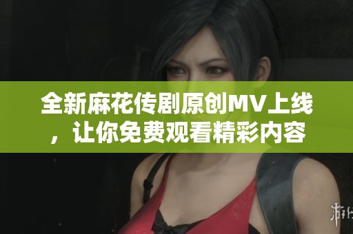 全新麻花传剧原创MV上线，让你免费观看精彩内容