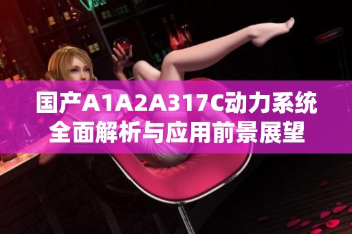 国产A1A2A317C动力系统全面解析与应用前景展望