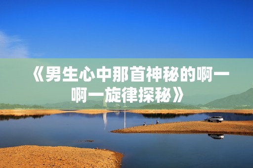 《男生心中那首神秘的啊一啊一旋律探秘》