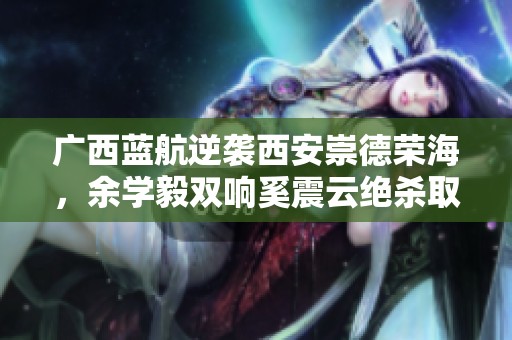 广西蓝航逆袭西安崇德荣海，余学毅双响奚震云绝杀取胜