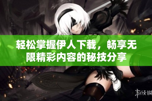 轻松掌握伊人下载，畅享无限精彩内容的秘技分享