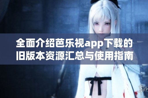 全面介绍芭乐视app下载的旧版本资源汇总与使用指南