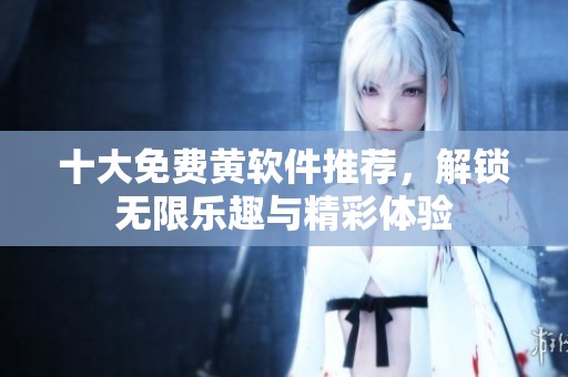 十大免费黄软件推荐，解锁无限乐趣与精彩体验