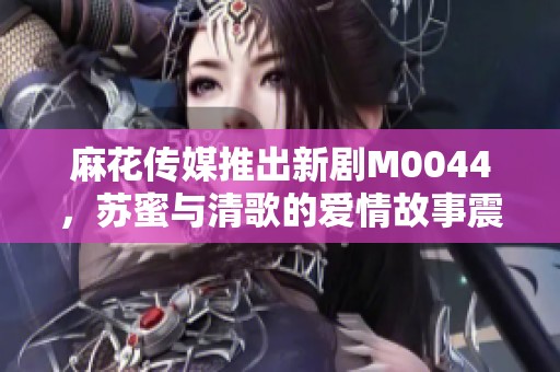 麻花传媒推出新剧M0044，苏蜜与清歌的爱情故事震撼来袭