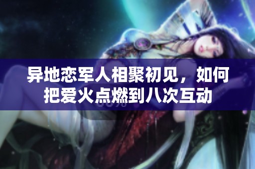 异地恋军人相聚初见，如何把爱火点燃到八次互动