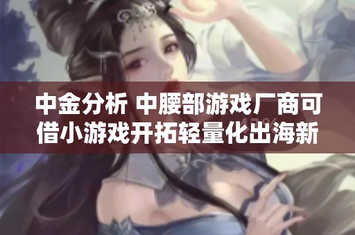 中金分析 中腰部游戏厂商可借小游戏开拓轻量化出海新路