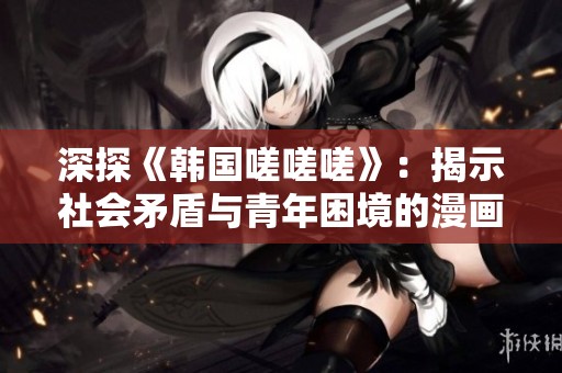 深探《韩国嗟嗟嗟》：揭示社会矛盾与青年困境的漫画之旅
