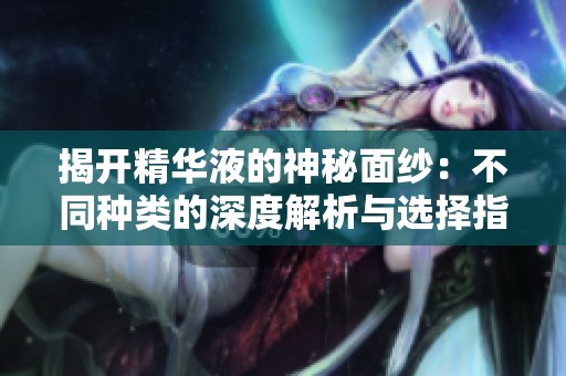 揭开精华液的神秘面纱：不同种类的深度解析与选择指南