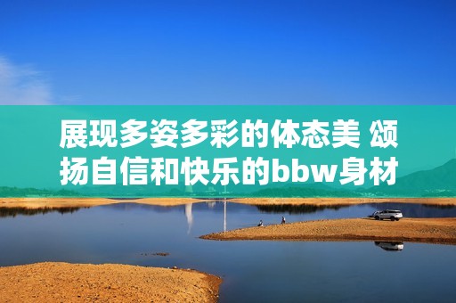 展现多姿多彩的体态美 颂扬自信和快乐的bbw身材