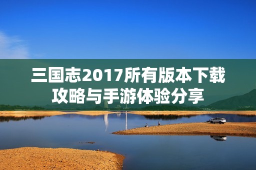 三国志2017所有版本下载攻略与手游体验分享
