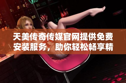 天美传奇传媒官网提供免费安装服务，助你轻松畅享精彩内容