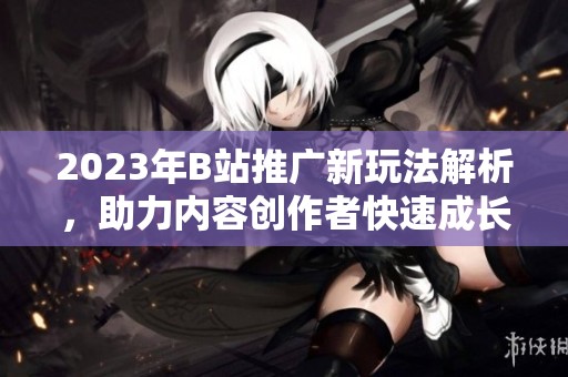 2023年B站推广新玩法解析，助力内容创作者快速成长