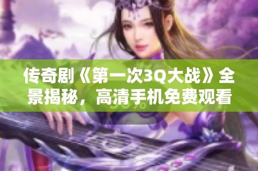 传奇剧《第一次3Q大战》全景揭秘，高清手机免费观看！