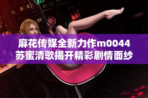 麻花传媒全新力作m0044苏蜜清歌揭开精彩剧情面纱