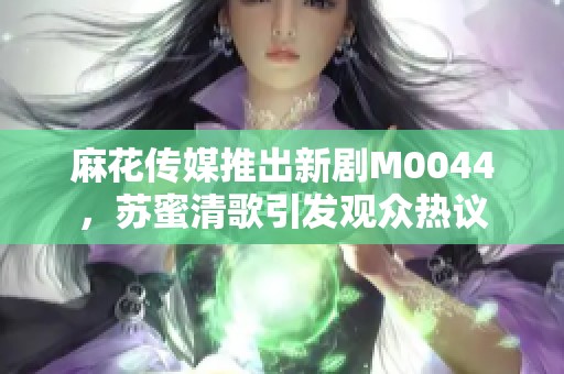 麻花传媒推出新剧M0044，苏蜜清歌引发观众热议