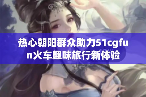 热心朝阳群众助力51cgfun火车趣味旅行新体验