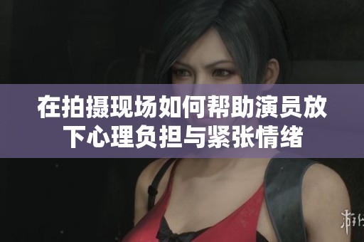 在拍摄现场如何帮助演员放下心理负担与紧张情绪