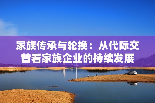 家族传承与轮换：从代际交替看家族企业的持续发展