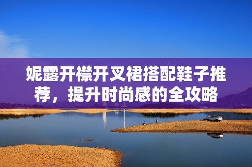 妮露开襟开叉裙搭配鞋子推荐，提升时尚感的全攻略