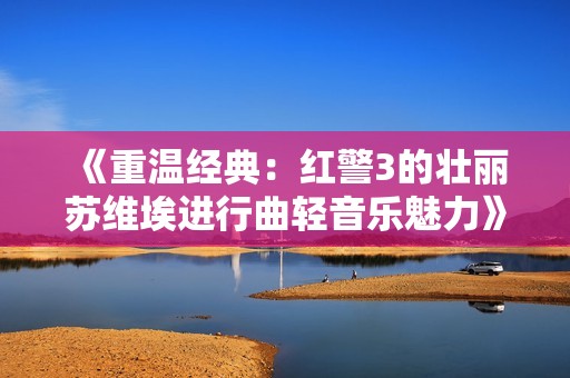 《重温经典：红警3的壮丽苏维埃进行曲轻音乐魅力》