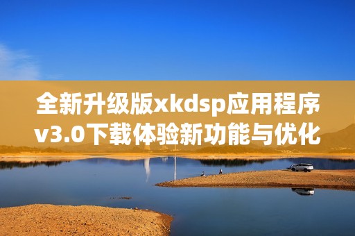 全新升级版xkdsp应用程序v3.0下载体验新功能与优化内容