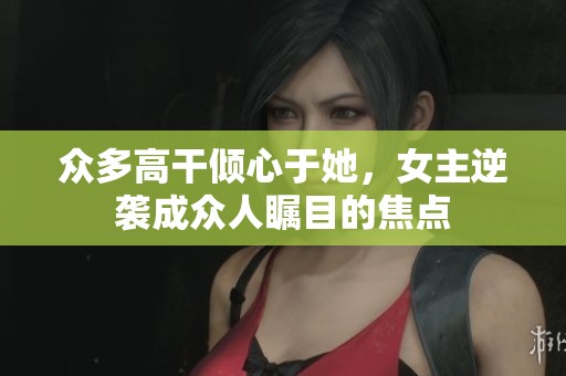 众多高干倾心于她，女主逆袭成众人瞩目的焦点