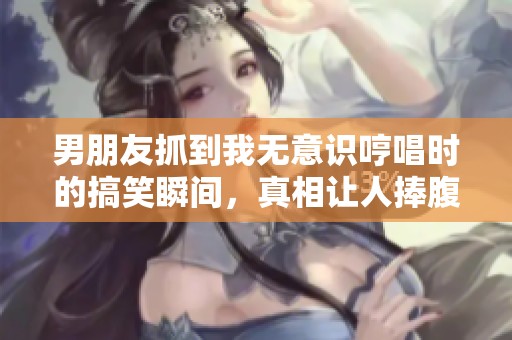 男朋友抓到我无意识哼唱时的搞笑瞬间，真相让人捧腹大笑