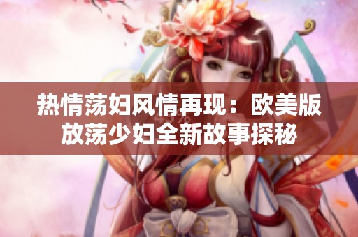 热情荡妇风情再现：欧美版放荡少妇全新故事探秘
