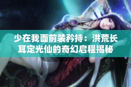 少在我面前装矜持：洪荒长耳定光仙的奇幻启程揭秘