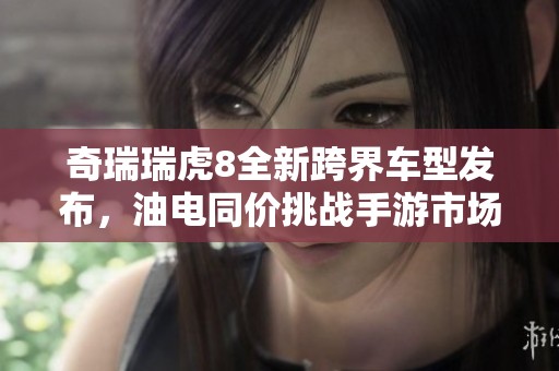 奇瑞瑞虎8全新跨界车型发布，油电同价挑战手游市场！