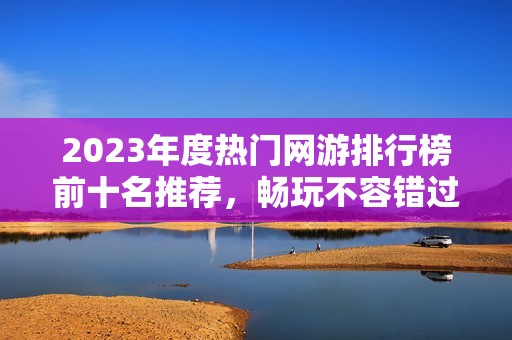 2023年度热门网游排行榜前十名推荐，畅玩不容错过的精彩游戏