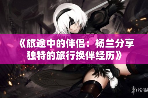 《旅途中的伴侣：杨兰分享独特的旅行换伴经历》