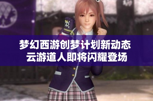 梦幻西游创梦计划新动态 云游道人即将闪耀登场