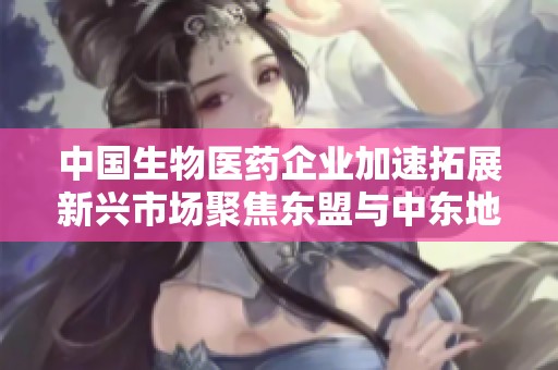 中国生物医药企业加速拓展新兴市场聚焦东盟与中东地区