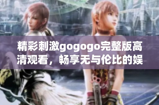 精彩刺激gogogo完整版高清观看，畅享无与伦比的娱乐体验