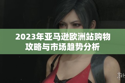 2023年亚马逊欧洲站购物攻略与市场趋势分析